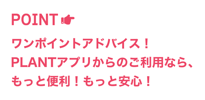 ワンポイントアドバイス!PLANTアプリからのご利用なら、もっと便利!もっと安心!