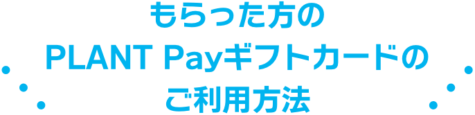 もらった方のPLANT Payギフトカードのご利用方法