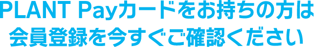 PLANT Payカードをお持ちの方は会員登録を今すぐご確認ください