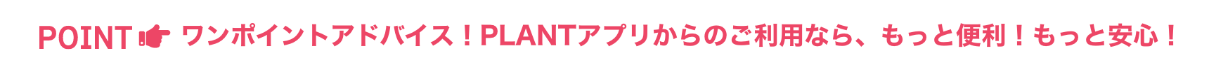ワンポイントアドバイス!PLANTアプリからのご利用なら、もっと便利!もっと安心!