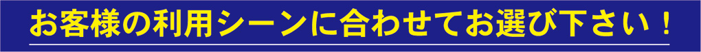 お客様の利用シーンに合わせてお選び下さい!