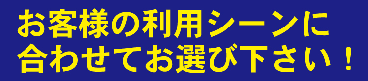 お客様の利用シーンに合わせてお選び下さい!